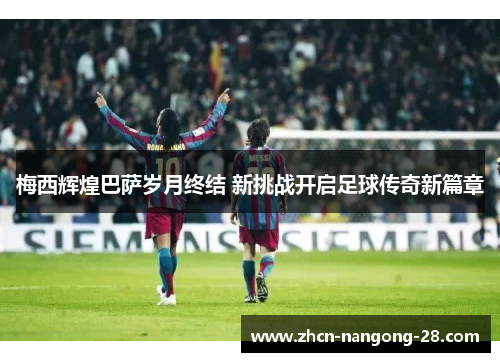 梅西辉煌巴萨岁月终结 新挑战开启足球传奇新篇章