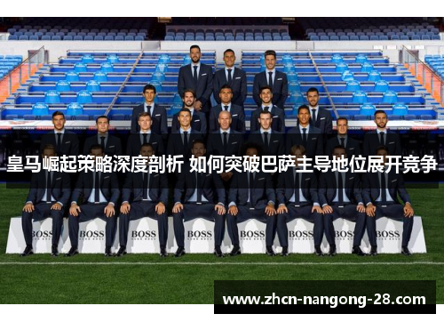 皇马崛起策略深度剖析 如何突破巴萨主导地位展开竞争