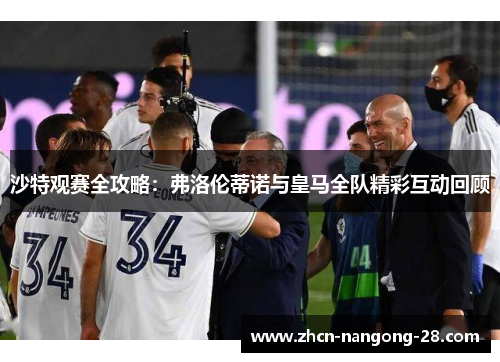 沙特观赛全攻略：弗洛伦蒂诺与皇马全队精彩互动回顾