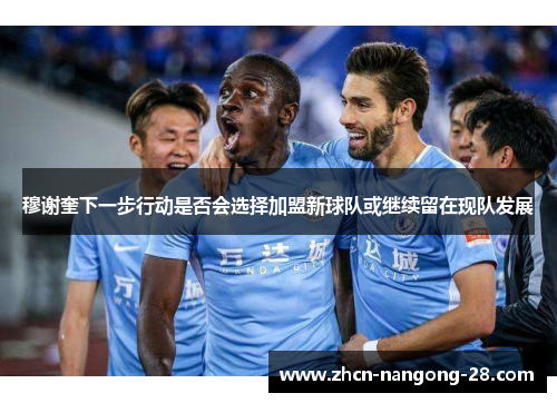 穆谢奎下一步行动是否会选择加盟新球队或继续留在现队发展