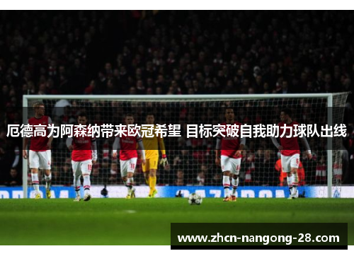 厄德高为阿森纳带来欧冠希望 目标突破自我助力球队出线